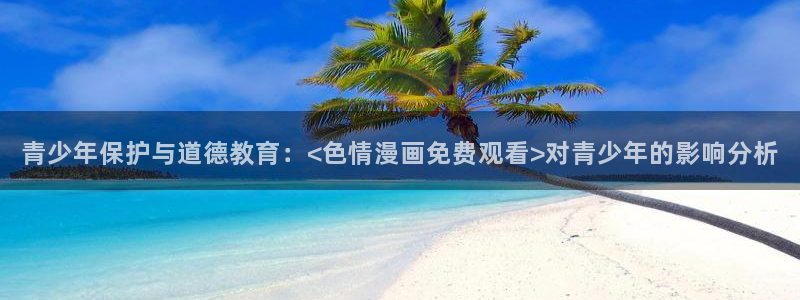 51漫画网免费阅读看漫画下拉：青少年保护与道德教育：<色情漫画免费观看>对青少年的影响分析